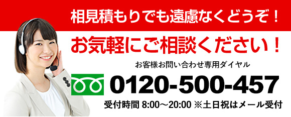 相見積もりでも遠慮なくどうぞ！お気軽にご相談ください！お客様お問い合わせ専用ダイヤル0120-500-457、受付時間8：00−20：00※土日祝はメール受付